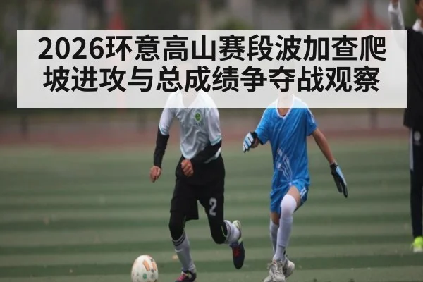 2026环意高山赛段波加查爬坡进攻与总成绩争夺战观察